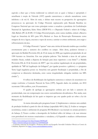 equivale a dizer que a forma tradicional ou cultural com as quais o babaçu é apropriado é
semelhante à noção de Valverde (1957) quando caracterizava o caboclo maranhense como
indolente e de má fé. Além do mais, o debate mais recente na perspectiva do agronegócio
processou-se na aprovação do Código Florestal, capitaneados pela Bancada Ruralista no
Congresso Nacional que tem como principais nomes a senadora e presidente da Confederação
Nacional da Agricultura, Kátia Abreu (DEM-TO) e o Deputado Federal e relator do Código,
Aldo Rebelo (PC do B-SP). O Código Florestal propõe, entre outras medidas, reduzir a Reserva
Legal na Amazônia de 80% para 50%; Reduzir as Áreas de Preservação Permanente como
margens de rios e lagoas, encostas e topos de morro; e anistiar os crimes ambientais, sem exigir o
reflorestamento da área.
                O Código Florestal é “apenas” mais uma vitória da bancada ruralista que contribui
enormemente para o aumento dos conflitos no campo. Além desta, podemos destacar a
aprovação da Medida Provisória 422, de 25 de março de 2008, que regulariza propriedades de até
1500 hectares na Amazônia. Em suas próprias palavras “fica limitada a áreas de até quinze
módulos fiscais, vedada a dispensa de licitação para áreas superiores a esse limite9”; a Medida
Provisória 458, de 10 de fevereiro de 2009 10, que visa acelerar regularização de tais propriedades,
apelidada de "MP da Legalização da Grilagem", por igualar posseiros e grileiros) e o programa
Terra Legal (regulariza posses na Amazônia sem garantir fiscalização à propriedade, a fim de
comprovar as dimensões declaradas, entre outras irregularidades abrigadas também nas MPs
citadas11).
                O reflexo da flexibilização das legislações aumentou o número de assassinatos no
campo conforme a Comissão Pastoral da Terra (CPT). Segundo dados da entidade, em 2010
ocorreram 1186 conflitos, com 34 assassinatos.
                O quadro de apologia ao agronegócio enfatiza por um lado o aumento da
produtividade, mas em compensação traz custos socioambientais elevadíssimos. Pior ainda, num
momento de flexibilização de leis quais os impactos que este quadro pode ter sobre a Lei do
Babaçu Livre?
                As metas elencadas pelo programa foram: 1) Implementar e otimizar uma unidade
de produção biodiesel a partir do óleo do babaçu (capacidade 400 L/dia); 2) Avaliar as vantagens
econômicas, sociais e ambientais do programa MA-Biodiesel e sua inserção no arranjo produtivo
do babaçu; 3) Testar a avaliar o desempenho do biodiesel etílico de babaçu e de suas misturas
com petrodiesel em motores estacionários e veiculares; e 4) Expandir e atualizar a infraestrutura
9 http://www.camara.gov.br/sileg/integras/548346.pdf
10 http://sistemas.mda.gov.br/arquivos/1726920094.pdf
11 Conforme entrevista do Geógrafo e Professor Doutor em Geografia Ariovaldo Umbelino Oliveira ao Correio da

Cidadania, disponível em http://www.correiocidadania.com.br/
 