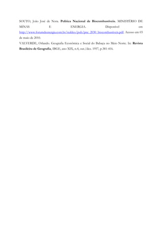 SOUTO, João José de Nora. Política Nacional de Biocombustíveis. MINISTÉRIO DE
MINAS                 E               ENERGIA.                  Disponível         em
http://www.forumdeenergia.com.br/nukleo/pub/pne_2030_biocombustiveis.pdf. Acesso em 03
de maio de 2010.
VALVERDE, Orlando. Geografia Econômica e Social do Babaçu no Meio Norte. In: Revista
Brasileira de Geografia, IBGE, ano XIX, n.4, out./dez. 1957, p.381-416.
 