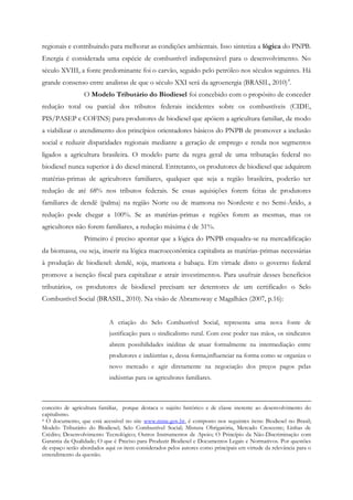 regionais e contribuindo para melhorar as condições ambientais. Isso sintetiza a lógica do PNPB.
Energia é considerada uma espécie de combustível indispensável para o desenvolvimento. No
século XVIII, a fonte predominante foi o carvão, seguido pelo petróleo nos séculos seguintes. Há
grande consenso entre analistas de que o século XXI será da agroenergia (BRASIL, 2010) 4.
                 O Modelo Tributário do Biodiesel foi concebido com o propósito de conceder
redução total ou parcial dos tributos federais incidentes sobre os combustíveis (CIDE,
PIS/PASEP e COFINS) para produtores de biodiesel que apóiem a agricultura familiar, de modo
a viabilizar o atendimento dos princípios orientadores básicos do PNPB de promover a inclusão
social e reduzir disparidades regionais mediante a geração de emprego e renda nos segmentos
ligados a agricultura brasileira. O modelo parte da regra geral de uma tributação federal no
biodiesel nunca superior à do diesel mineral. Entretanto, os produtores de biodiesel que adquirem
matérias-primas de agricultores familiares, qualquer que seja a região brasileira, poderão ter
redução de até 68% nos tributos federais. Se essas aquisições forem feitas de produtores
familiares de dendê (palma) na região Norte ou de mamona no Nordeste e no Semi-Árido, a
redução pode chegar a 100%. Se as matérias-primas e regiões forem as mesmas, mas os
agricultores não forem familiares, a redução máxima é de 31%.
                 Primeiro é preciso apontar que a lógica do PNPB enquadra-se na mercadificação
da biomassa, ou seja, inserir na lógica macroeconômica capitalista as matérias-primas necessárias
à produção de biodiesel: dendê, soja, mamona e babaçu. Em virtude disto o governo federal
promove a isenção fiscal para capitalizar e atrair investimentos. Para usufruir desses benefícios
tributários, os produtores de biodiesel precisam ser detentores de um certificado: o Selo
Combustível Social (BRASIL, 2010). Na visão de Abramoway e Magalhães (2007, p.16):


                            A criação do Selo Combustível Social, representa uma nova fonte de
                            justificação para o sindicalismo rural. Com esse poder nas mãos, os sindicatos
                            abrem possibilidades inéditas de atuar formalmente na intermediação entre
                            produtores e indústrias e, dessa forma,influenciar na forma como se organiza o
                            novo mercado e agir diretamente na negociação dos preços pagos pelas
                            indústrias para os agricultores familiares.



conceito de agricultura familiar, porque destaca o sujeito histórico e de classe inerente ao desenvolvimento do
capitalismo.
4 O documento, que está acessível no site www.mme.gov.br, é composto nos seguintes itens: Biodiesel no Brasil;

Modelo Tributário do Biodiesel; Selo Combustível Social; Mistura Obrigatória, Mercado Crescente; Linhas de
Crédito; Desenvolvimento Tecnológico; Outros Instrumentos de Apoio; O Princípio da Não-Discriminação com
Garantia da Qualidade; O que é Preciso para Produzir Biodiesel e Documentos Legais e Normativos. Por questões
de espaço serão abordados aqui os itens considerados pelos autores como principais em virtude da relevância para o
entendimento da questão.
 