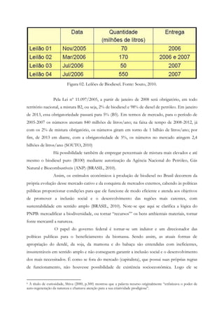 Figura 02. Leilões de Biodiesel. Fonte: Souto, 2010.


                 Pela Lei nº 11.097/2005, a partir de janeiro de 2008 será obrigatório, em todo
território nacional, a mistura B2, ou seja, 2% de biodiesel e 98% de diesel de petróleo. Em janeiro
de 2013, essa obrigatoriedade passará para 5% (B5). Em termos de mercado, para o período de
2005-2007 os números atestam 840 milhões de litros/ano; na faixa de tempo de 2008-2012, já
com os 2% de mistura obrigatório, os números giram em torno de 1 bilhão de litros/ano; por
fim, de 2013 em diante, com a obrigatoriedade de 5%, os números no mercado atingem 2,4
bilhões de litros/ano (SOUTO, 2010)
                 Há possibilidade também de empregar percentuais de mistura mais elevados e até
mesmo o biodiesel puro (B100) mediante autorização da Agência Nacional do Petróleo, Gás
Natural e Biocombustíveis (ANP) (BRASIL, 2010).
                 Assim, os estímulos econômicos à produção de biodiesel no Brasil decorrem da
própria evolução desse mercado cativo e da conquista de mercados externos, cabendo às políticas
públicas proporcionar condições para que ele funcione de modo eficiente e atenda aos objetivos
de promover a inclusão social e o desenvolvimento das regiões mais carentes, com
sustentabilidade em sentido amplo (BRASIL, 2010). Note-se que aqui se clarifica a lógica do
PNPB: mercadificar a biodiversidade, ou tornar “recursos6” os bens ambientais materiais, tornar
fonte mercantil a natureza.
                  O papel do governo federal é tornar-se um indutor e um direcionador das
políticas publicas para o beneficiamento da biomassa. Sendo assim, as atuais formas de
apropriação do dendê, da soja, da mamona e do babaçu são entendidas com ineficientes,
insustentáveis em sentido amplo e não conseguem garantir a inclusão social e o desenvolvimento
dos mais necessitados. É como se fora do mercado (capitalista), que possui suas próprias regras
de funcionamento, não houvesse possibilidade de existência socioeconômica. Logo ele se


6A título de curiosidade, Shiva (2000, p.300) mostrou que a palavra recurso originalmente “enfatizava o poder de
auto-regeneração da natureza e chamava atenção para a sua criatividade prodigiosa”.
 