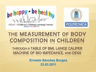 THE MEASUREMENT OF BODY COMPOSITION INCHILDRENThrough a table of BMI, Lange Calipermachine of Bio-impedance, and dexa Ernesto Sánchez Burgos 22.03.2011 