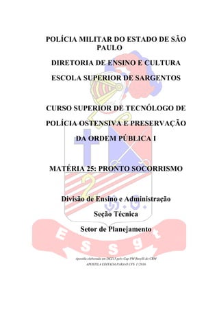 POLÍCIA MILITAR DO ESTADO DE SÃO
PAULO
DIRETORIA DE ENSINO E CULTURA
ESCOLA SUPERIOR DE SARGENTOS
CURSO SUPERIOR DE TECNÓLOGO DE
POLÍCIA OSTENSIVA E PRESERVAÇÃO
DA ORDEM PÚBLICA I
MATÉRIA 25: PRONTO SOCORRISMO
Divisão de Ensino e Administração
Seção Técnica
Setor de Planejamento
Apostila elaborada em DEZ15 pelo Cap PM Barelli do CBM
APOSTILA EDITADA PARA O CFS I /2016
 