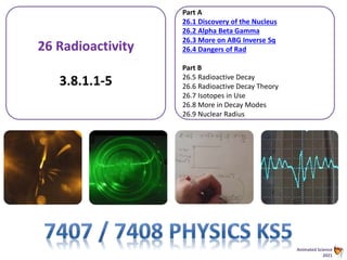 Animated Science
2021
26 Radioactivity
3.8.1.1-5
Part A
26.1 Discovery of the Nucleus
26.2 Alpha Beta Gamma
26.3 More on ABG Inverse Sq
26.4 Dangers of Rad
Part B
26.5 Radioactive Decay
26.6 Radioactive Decay Theory
26.7 Isotopes in Use
26.8 More in Decay Modes
26.9 Nuclear Radius
 