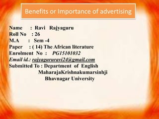 Name : Ravi Rajyaguru
Roll No : 26
M.A : Sem -4
Paper : ( 14) The African literature
Enrolment No : PG15101032
Email id.: rajyagururavi24@gmail.com
Submitted To : Department of English
MaharajaKrishnakumarsinhji
Bhavnagar University
Benefits or Importance of advertising
 