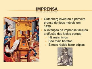 IMPRENSA
 Gutenberg inventou a primeira
prensa de tipos móveis em
1439.
 A invenção da imprensa facilitou
a difusão das ideias porque:
 Há mais livros
 São mais baratos
 É mais rápido fazer cópias
 