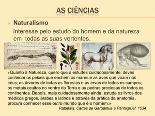 AS CIÊNCIAS
 Naturalismo
Interesse pelo estudo do homem e da natureza
em todas as suas vertentes.
«Quanto à Natureza, quero que a estudes cuidadosamente: deves
conhecer os peixes que enchem os mares e as aves que voam nos
céus; as árvores de todas as florestas e as ervas de todos os campos;
os metais ocultos no ventre da Terra e as pedras preciosas de todos os
continentes. Depois, mais cuidadosamente ainda, estuda os livros dos
médicos gregos, árabes e latinos e através da prática da anatomia,
procura conhecer esse outro mundo que é o homem.»
Rabelais, Cartas de Gargântua a Pantagruel, 1534
 