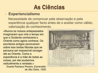  Experiencialismo
Necessidade de comprovar pela observação e pela
experiência qualquer facto antes de o aceitar como válido;
valorização do conhecimento.
«Nunca os nossos antepassados
imaginaram que viria o tempo em
que o Ocidente conheceria o
Oriente como agora conhece. Os
escritores antigos escreveram
sobre isso tantas fábulas que se
pensava ser impossível navegar
até ao Oriente. Como a
experiência é a mãe de todas as
coisas, por ela soubemos
radicalmente a verdade.»
Duarte Pacheco Pereira, Esmeraldo
de Situ Orbis, 1505
 