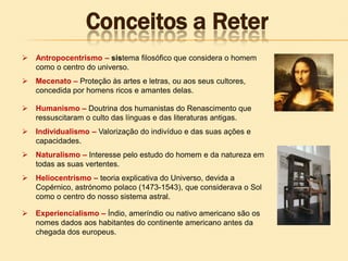  Antropocentrismo – sistema filosófico que considera o homem
como o centro do universo.
 Mecenato – Proteção às artes e letras, ou aos seus cultores,
concedida por homens ricos e amantes delas.
 Humanismo – Doutrina dos humanistas do Renascimento que
ressuscitaram o culto das línguas e das literaturas antigas.
 Individualismo – Valorização do indivíduo e das suas ações e
capacidades.
 Naturalismo – Interesse pelo estudo do homem e da natureza em
todas as suas vertentes.
 Heliocentrismo – teoria explicativa do Universo, devida a
Copérnico, astrónomo polaco (1473-1543), que considerava o Sol
como o centro do nosso sistema astral.
 Experiencialismo – Índio, ameríndio ou nativo americano são os
nomes dados aos habitantes do continente americano antes da
chegada dos europeus.
Conceitos a Reter
 