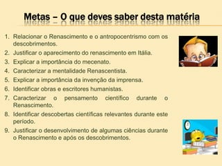 Metas – O que deves saber desta matéria
1. Relacionar o Renascimento e o antropocentrismo com os
descobrimentos.
2. Justificar o aparecimento do renascimento em Itália.
3. Explicar a importância do mecenato.
4. Caracterizar a mentalidade Renascentista.
5. Explicar a importância da invenção da imprensa.
6. Identificar obras e escritores humanistas.
7. Caracterizar o pensamento científico durante o
Renascimento.
8. Identificar descobertas científicas relevantes durante este
período.
9. Justificar o desenvolvimento de algumas ciências durante
o Renascimento e após os descobrimentos.
 