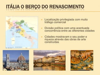 ITÁLIA O BERÇO DO RENASCIMENTO
 Localização privilegiada com muito
tráfego comercial
 Divisão política com uma acentuada
concorrência entre as diferentes cidades
 Cidades mostravam o seu poder e
riqueza através das obras de arte
construídas
 