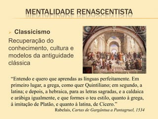 MENTALIDADE RENASCENTISTA
 Classicismo
Recuperação do
conhecimento, cultura e
modelos da antiguidade
clássica
“Entendo e quero que aprendas as línguas perfeitamente. Em
primeiro lugar, a grega, como quer Quintiliano; em segundo, a
latina; e depois, a hebraica, para as letras sagradas, e a caldaica
e arábiga igualmente, e que formes o teu estilo, quanto à grega,
à imitação de Platão, e quanto à latina, de Cícero.”
Rabelais, Cartas de Gargântua a Pantagruel, 1534
 