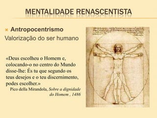 MENTALIDADE RENASCENTISTA
 Antropocentrismo
Valorização do ser humano
«Deus escolheu o Homem e,
colocando-o no centro do Mundo
disse-lhe: És tu que segundo os
teus desejos e o teu discernimento,
podes escolher.»
Pico della Mirandola, Sobre a dignidade
do Homem , 1486
 