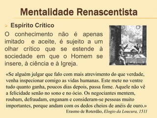  Espírito Crítico
O conhecimento não é apenas
imitado e aceite, é sujeito a um
olhar crítico que se estende à
sociedade em que o Homem se
insere, à ciência e à Igreja.
«Se alguém julgar que falo com mais atrevimento do que verdade,
venha inspecionar comigo as vidas humanas. Este mete no ventre
tudo quanto ganha, poucos dias depois, passa fome. Aquele não vê
a felicidade senão no sono e no ócio. Os negociantes mentem,
roubam, defraudam, enganam e consideram-se pessoas muito
importantes, porque andam com os dedos cheios de anéis de ouro.»
Erasmo de Roterdão, Elogio da Loucura, 1511
 