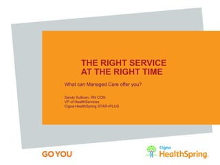 THE RIGHT SERVICE
AT THE RIGHT TIME
What can Managed Care offer you?
Sandy Sullivan, RN CCM
VP of HealthServices
Cigna-HealthSpring STAR+PLUS
 