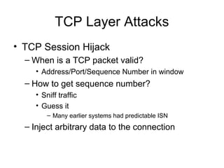 TCP Layer Attacks
• TCP Session Hijack
– When is a TCP packet valid?
• Address/Port/Sequence Number in window
– How to get sequence number?
• Sniff traffic
• Guess it
– Many earlier systems had predictable ISN
– Inject arbitrary data to the connection
 