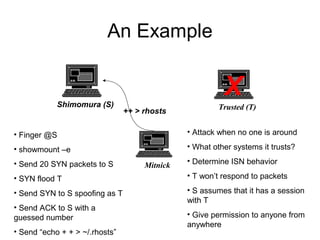 An Example
Shimomura (S) Trusted (T)
Mitnick
• Finger @S
• showmount –e
• Send 20 SYN packets to S
• SYN flood T
• Send SYN to S spoofing as T
• Send ACK to S with a
guessed number
• Send “echo + + > ~/.rhosts”
• Attack when no one is around
• What other systems it trusts?
• Determine ISN behavior
• T won’t respond to packets
• S assumes that it has a session
with T
• Give permission to anyone from
anywhere
X
++ > rhosts
 