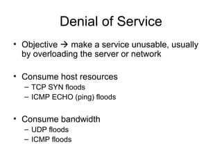 Denial of Service
• Objective  make a service unusable, usually
by overloading the server or network
• Consume host resources
– TCP SYN floods
– ICMP ECHO (ping) floods
• Consume bandwidth
– UDP floods
– ICMP floods
 