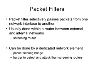 Packet Filters
• Packet filter selectively passes packets from one
network interface to another
• Usually done within a router between external
and internal networks
– screening router
• Can be done by a dedicated network element
– packet filtering bridge
– harder to detect and attack than screening routers
 