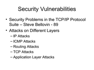 Security Vulnerabilities
• Security Problems in the TCP/IP Protocol
Suite – Steve Bellovin - 89
• Attacks on Different Layers
– IP Attacks
– ICMP Attacks
– Routing Attacks
– TCP Attacks
– Application Layer Attacks
 