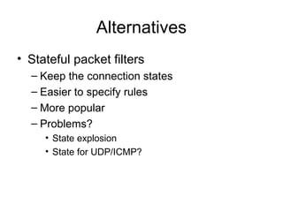 Alternatives
• Stateful packet filters
– Keep the connection states
– Easier to specify rules
– More popular
– Problems?
• State explosion
• State for UDP/ICMP?
 