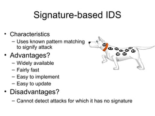 Signature-based IDS
• Characteristics
– Uses known pattern matching
to signify attack
• Advantages?
– Widely available
– Fairly fast
– Easy to implement
– Easy to update
• Disadvantages?
– Cannot detect attacks for which it has no signature
 