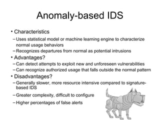 Anomaly-based IDS
• Characteristics
– Uses statistical model or machine learning engine to characterize
normal usage behaviors
– Recognizes departures from normal as potential intrusions
• Advantages?
– Can detect attempts to exploit new and unforeseen vulnerabilities
– Can recognize authorized usage that falls outside the normal pattern
• Disadvantages?
– Generally slower, more resource intensive compared to signature-
based IDS
– Greater complexity, difficult to configure
– Higher percentages of false alerts
 
