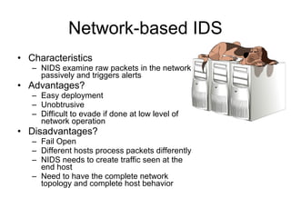 Network-based IDS
• Characteristics
– NIDS examine raw packets in the network
passively and triggers alerts
• Advantages?
– Easy deployment
– Unobtrusive
– Difficult to evade if done at low level of
network operation
• Disadvantages?
– Fail Open
– Different hosts process packets differently
– NIDS needs to create traffic seen at the
end host
– Need to have the complete network
topology and complete host behavior
 
