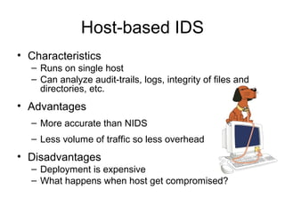 Host-based IDS
• Characteristics
– Runs on single host
– Can analyze audit-trails, logs, integrity of files and
directories, etc.
• Advantages
– More accurate than NIDS
– Less volume of traffic so less overhead
• Disadvantages
– Deployment is expensive
– What happens when host get compromised?
 