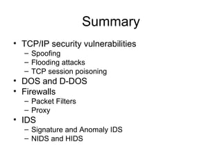 Summary
• TCP/IP security vulnerabilities
– Spoofing
– Flooding attacks
– TCP session poisoning
• DOS and D-DOS
• Firewalls
– Packet Filters
– Proxy
• IDS
– Signature and Anomaly IDS
– NIDS and HIDS
 