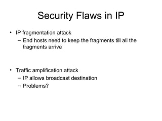Security Flaws in IP
• IP fragmentation attack
– End hosts need to keep the fragments till all the
fragments arrive
• Traffic amplification attack
– IP allows broadcast destination
– Problems?
 