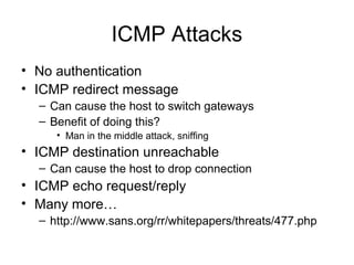 ICMP Attacks
• No authentication
• ICMP redirect message
– Can cause the host to switch gateways
– Benefit of doing this?
• Man in the middle attack, sniffing
• ICMP destination unreachable
– Can cause the host to drop connection
• ICMP echo request/reply
• Many more…
– http://www.sans.org/rr/whitepapers/threats/477.php
 