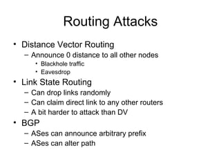 Routing Attacks
• Distance Vector Routing
– Announce 0 distance to all other nodes
• Blackhole traffic
• Eavesdrop
• Link State Routing
– Can drop links randomly
– Can claim direct link to any other routers
– A bit harder to attack than DV
• BGP
– ASes can announce arbitrary prefix
– ASes can alter path
 