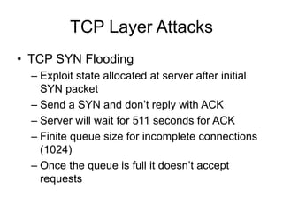 TCP Layer Attacks
• TCP SYN Flooding
– Exploit state allocated at server after initial
SYN packet
– Send a SYN and don’t reply with ACK
– Server will wait for 511 seconds for ACK
– Finite queue size for incomplete connections
(1024)
– Once the queue is full it doesn’t accept
requests
 
