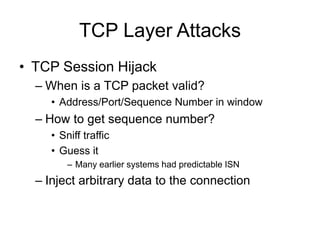 TCP Layer Attacks
• TCP Session Hijack
– When is a TCP packet valid?
• Address/Port/Sequence Number in window
– How to get sequence number?
• Sniff traffic
• Guess it
– Many earlier systems had predictable ISN
– Inject arbitrary data to the connection
 