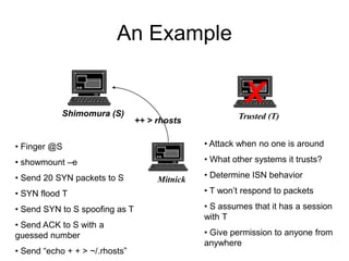 An Example
Shimomura (S) Trusted (T)
Mitnick
• Finger @S
• showmount –e
• Send 20 SYN packets to S
• SYN flood T
• Send SYN to S spoofing as T
• Send ACK to S with a
guessed number
• Send “echo + + > ~/.rhosts”
• Attack when no one is around
• What other systems it trusts?
• Determine ISN behavior
• T won’t respond to packets
• S assumes that it has a session
with T
• Give permission to anyone from
anywhere
X
++ > rhosts
 
