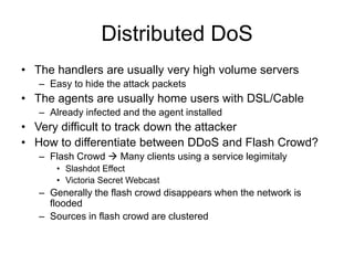 Distributed DoS
• The handlers are usually very high volume servers
– Easy to hide the attack packets
• The agents are usually home users with DSL/Cable
– Already infected and the agent installed
• Very difficult to track down the attacker
• How to differentiate between DDoS and Flash Crowd?
– Flash Crowd  Many clients using a service legimitaly
• Slashdot Effect
• Victoria Secret Webcast
– Generally the flash crowd disappears when the network is
flooded
– Sources in flash crowd are clustered
 