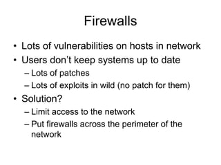 Firewalls
• Lots of vulnerabilities on hosts in network
• Users don’t keep systems up to date
– Lots of patches
– Lots of exploits in wild (no patch for them)
• Solution?
– Limit access to the network
– Put firewalls across the perimeter of the
network
 