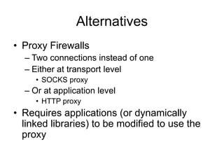 Alternatives
• Proxy Firewalls
– Two connections instead of one
– Either at transport level
• SOCKS proxy
– Or at application level
• HTTP proxy
• Requires applications (or dynamically
linked libraries) to be modified to use the
proxy
 