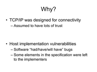 Why?
• TCP/IP was designed for connectivity
– Assumed to have lots of trust
• Host implementation vulnerabilities
– Software “had/have/will have” bugs
– Some elements in the specification were left
to the implementers
 