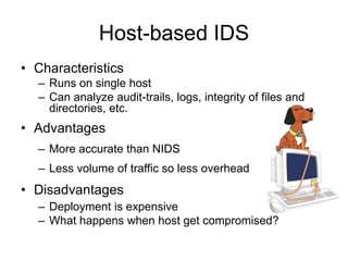 Host-based IDS
• Characteristics
– Runs on single host
– Can analyze audit-trails, logs, integrity of files and
directories, etc.
• Advantages
– More accurate than NIDS
– Less volume of traffic so less overhead
• Disadvantages
– Deployment is expensive
– What happens when host get compromised?
 