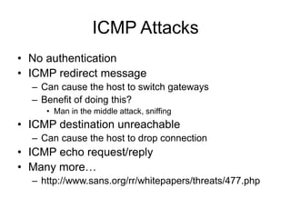 ICMP Attacks
• No authentication
• ICMP redirect message
– Can cause the host to switch gateways
– Benefit of doing this?
• Man in the middle attack, sniffing
• ICMP destination unreachable
– Can cause the host to drop connection
• ICMP echo request/reply
• Many more…
– http://www.sans.org/rr/whitepapers/threats/477.php
 