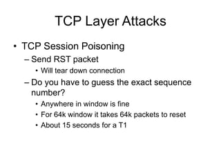 TCP Layer Attacks
• TCP Session Poisoning
– Send RST packet
• Will tear down connection
– Do you have to guess the exact sequence
number?
• Anywhere in window is fine
• For 64k window it takes 64k packets to reset
• About 15 seconds for a T1
 