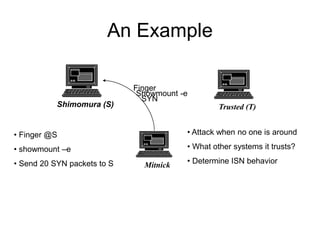 An Example
Shimomura (S) Trusted (T)
Mitnick
Finger
• Finger @S
• showmount –e
• Send 20 SYN packets to S
• Attack when no one is around
• What other systems it trusts?
• Determine ISN behavior
Showmount -e
SYN
 