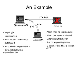 An Example
Shimomura (S) trusted (T)
Mitnick (M)
• Finger @S
• showmount –e
• Send 20 SYN packets to S
• SYN flood T
• Send SYN to S spoofing as T
• Send ACK to S with a
guessed number
• Attack when no one is around
• What other systems it trusts?
• Determine ISN behavior
• T won’t respond to packets
• S assumes that it has a session
with T
X
SYN
SYN|ACK
ACK
 
