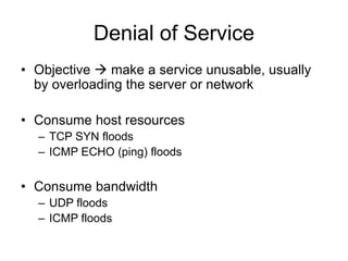 Denial of Service
• Objective  make a service unusable, usually
by overloading the server or network
• Consume host resources
– TCP SYN floods
– ICMP ECHO (ping) floods
• Consume bandwidth
– UDP floods
– ICMP floods
 