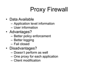 Proxy Firewall
• Data Available
– Application level information
– User information
• Advantages?
– Better policy enforcement
– Better logging
– Fail closed
• Disadvantages?
– Doesn’t perform as well
– One proxy for each application
– Client modification
 