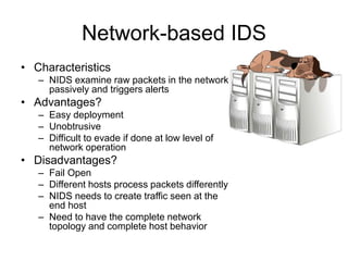 Network-based IDS
• Characteristics
– NIDS examine raw packets in the network
passively and triggers alerts
• Advantages?
– Easy deployment
– Unobtrusive
– Difficult to evade if done at low level of
network operation
• Disadvantages?
– Fail Open
– Different hosts process packets differently
– NIDS needs to create traffic seen at the
end host
– Need to have the complete network
topology and complete host behavior
 