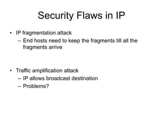 Security Flaws in IP
• IP fragmentation attack
– End hosts need to keep the fragments till all the
fragments arrive
• Traffic amplification attack
– IP allows broadcast destination
– Problems?
 
