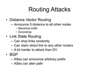 Routing Attacks
• Distance Vector Routing
– Announce 0 distance to all other nodes
• Blackhole traffic
• Eavesdrop
• Link State Routing
– Can drop links randomly
– Can claim direct link to any other routers
– A bit harder to attack than DV
• BGP
– ASes can announce arbitrary prefix
– ASes can alter path
 