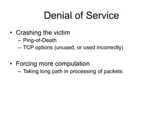 Denial of Service
• Crashing the victim
– Ping-of-Death
– TCP options (unused, or used incorrectly)
• Forcing more computation
– Taking long path in processing of packets
 